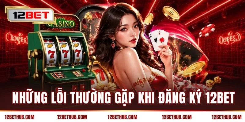 Những lỗi thường gặp khi đăng ký 12BET